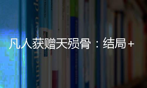 凡人获赠天殒骨：结局+番外（韩七刘扒皮）最新章节列表_凡人获赠天殒骨：结局+番外（韩七刘扒皮）全文+后续+结局在线阅读