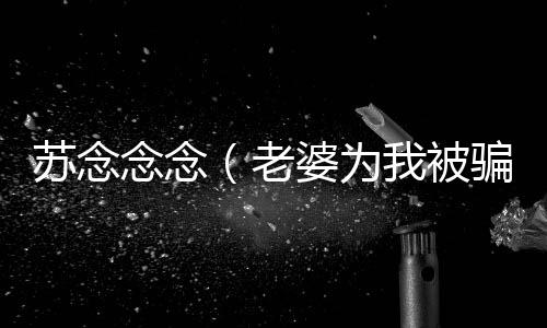 苏念念念（老婆为我被骗到缅甸，我拿着千万奖金果断离婚：结局+番外）全文免费阅读无弹窗大结局_苏念念念最新章节列表_笔趣阁（老婆为我被骗到缅甸，我拿着千万奖金果断离婚：结局+番外）